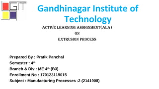 Gandhinagar Institute of
Technology
Active LeArning Assignment(ALA)
On
extrusiOn prOcess
Prepared By : Pratik Panchal
Semester : 4th
Branch & Div : ME 4th
(B3)
Enrollment No : 170123119015
Subject : Manufacturing Processes -2 (2141908)
 