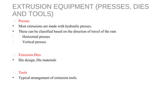 EXTRUSION EQUIPMENT (PRESSES, DIES
AND TOOLS)
1) Presses
• Most extrusions are made with hydraulic presses.
• These can be classified based on the direction of travel of the ram
•  Horizontal presses
•  Vertical presses
2) Extrusion Dies
• Die design, Die materials
3) Tools
• Typical arrangement of extrusion tools.
 
