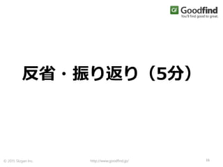 http://www.goodfind.jp/ 16© 2015 Slogan Inc.
反省・振り返り（5分）
 