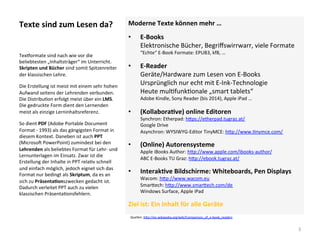 Texte	sind	zum	Lesen	da?	 Moderne	Texte	können	mehr	…	
•  E-Books	
Elektronische	Bücher,	Begriﬀswirrwarr,	viele	Formate	
“Echte“	E-Book	Formate:	EPUB3,	kf8,	…	
•  E-Reader	
Geräte/Hardware	zum	Lesen	von	E-Books		
Ursprünglich	nur	echt	mit	E-Ink-Technologie	
Heute	mul]funk]onale	„smart	tablets“	
Adobe	Kindle,	Sony	Reader	(bis	2014),	Apple	iPad	…			
•  (KollaboraSve)	online	Editoren	
Synchron:	Etherpad:	h*ps://etherpad.tugraz.at/		
Google	Drive	
Asynchron:	WYSIWYG-Editor	TinyMCE:	h*p://www.]nymce.com/			
•  (Online)	Autorensysteme	
Apple	iBooks	Author:	h*p://www.apple.com/ibooks-author/		
ABC	E-Books	TU	Graz:	h*p://ebook.tugraz.at/		
•  InterakSve	Bildschirme:	Whiteboards,	Pen	Displays	
Wacom:	h*p://www.wacom.eu		
Smar*ech:	h*p://www.smar*ech.com/de		
Windows	Surface,	Apple	iPad	
Ziel	ist:	Ein	Inhalt	für	alle	Geräte	
Texjormate	sind	nach	wie	vor	die	
beliebtesten	„Inhaltsträger“	im	Unterricht.	
Skripten	und	Bücher	sind	somit	Spitzenreiter	
der	klassischen	Lehre.		
Die	Erstellung	ist	meist	mit	einem	sehr	hohen	
Aufwand	seitens	der	Lehrenden	verbunden.	
Die	Distribu]on	erfolgt	meist	über	ein	LMS.	
Die	gedruckte	Form	dient	den	Lernenden	
meist	als	einzige	Lerninhaltsreferenz.	
So	dient	PDF	(Adobe	Portable	Document	
Format	-	1993)	als	das	gängigsten	Format	in	
diesem	Kontext.	Daneben	ist	auch	PPT	
(Microsol	PowerPoint)	zumindest	bei	den	
Lehrenden	als	beliebtes	Format	für	Lehr-	und	
Lernunterlagen	im	Einsatz.	Zwar	ist	die	
Erstellung	der	Inhalte	in	PPT	rela]v	schnell	
und	einfach	möglich,	jedoch	eignet	sich	das	
Format	nur	bedingt	als	Skriptum,	da	es	an	
sich	zu	PräsentaSonszwecken	gedacht	ist.	
Dadurch	verleitet	PPT	auch	zu	vielen	
klassischen	Präsenta]onsfehlern.	
3	
Quellen:	h*p://en.wikipedia.org/wiki/Comparison_of_e-book_readers			
 