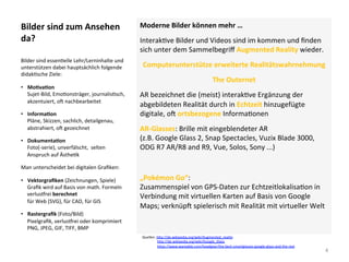 Bilder	sind	zum	Ansehen	
da?	
Moderne	Bilder	können	mehr	…	
Interak]ve	Bilder	und	Videos	sind	im	kommen	und	ﬁnden	
sich	unter	dem	Sammelbegriﬀ	Augmented	Reality	wieder.	
Computerunterstütze	erweiterte	Realitätswahrnehmung	
The	Outernet	
AR	bezeichnet	die	(meist)	interak]ve	Ergänzung	der	
abgebildeten	Realität	durch	in	Echtzeit	hinzugefügte	
digitale,	ol	ortsbezogene	Informa]onen	
AR-Glasses:	Brille	mit	eingeblendeter	AR		
(z.B.	Google	Glass	2,	Snap	Spectacles,	Vuzix	Blade	3000,	
ODG	R7	AR/R8	and	R9,	Vue,	Solos,	Sony	...)	
	
„Pokémon	Go“:		
Zusammenspiel	von	GPS-Daten	zur	Echtzeitlokalisa]on	in	
Verbindung	mit	virtuellen	Karten	auf	Basis	von	Google	
Maps;	verknüpl	spielerisch	mit	Realität	mit	virtueller	Welt		
Bilder	sind	essen]elle	Lehr/Lerninhalte	und	
unterstützen	dabei	hauptsächlich	folgende	
didak]sche	Ziele:	
•  MoSvaSon	
Sujet-Bild,	Emo]onsträger,	journalis]sch,	
akzentuiert,	ol	nachbearbeitet	
•  InformaSon	
Pläne,	Skizzen,	sachlich,	detailgenau,	
abstrahiert,	ol	gezeichnet	
•  DokumentaSon	
Foto(-serie),	unverfälscht,		selten	
Anspruch	auf	Ästhe]k	
Man	unterscheidet	bei	digitalen	Graﬁken:	
•  Vektorgraﬁken	(Zeichnungen,	Spiele)	
Graﬁk	wird	auf	Basis	von	math.	Formeln	
verlusjrei	berechnet	
für	Web	(SVG),	für	CAD,	für	GIS	
•  Rastergraﬁk	(Foto/Bild)	
Pixelgraﬁk,	verlusjrei	oder	komprimiert	
PNG,	JPEG,	GIF,	TIFF,	BMP	
4	
Quellen:	h*p://de.wikipedia.org/wiki/Augmented_reality		
																	h*p://de.wikipedia.org/wiki/Google_Glass		
																	h*ps://www.wareable.com/headgear/the-best-smartglasses-google-glass-and-the-rest		
 