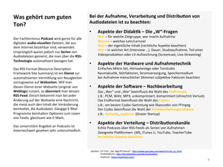 Was	gehört	zum	guten	
Ton?	
Bei	der	Aufnahme,	Verarbeitung	und	DistribuSon	von	
Audiodateien	ist	zu	beachten:	
•  Aspekte	der	DidakSk	–	Die	„W“-Fragen		
Wer	–	für	welche	Zielgruppe,	wer	macht	Aufnahme	
Warum	–	welches	Lehr/Lernziel	
Was	–	der	eigentliche	Inhalt	(rechtliche	Aspekte	beachten)	
Wie	–	in	welcher	Art	(Interview	…),	Dauer,	Studioaufnahme,	Teil	einer	
Videoproduk]on	oder	LV-Aufzeichnung	(Screencast,	Live-Streaming)	
•  Aspekte	der	Hardware	und	Aufnahmetechnik	
Einfaches	Mikro-Set,	Hörsaalanlage	oder	Tonstudio		
Raumakus]k,	Störfaktoren,	Stromversorgung,	Speichermedium	
bei	Aufnahme	menschlicher	S]mmen	subjek]ve	Faktoren	beachten	
•  Aspekte	der	SoOware	–	Nachbearbeitung	
Das	„Wer“	und	„Wie“	beeinﬂusst	die	Wahl	des	Endformats	
z.B.:	PCM,	WAV,	MP3;	unkomprimiert,	komprimiert	(ohne/mit	Verlust)	
Das	Endformat	beeinﬂusst	die	Wahl	des	Codecs	
z.B.:	am	besten	Codec-Sammlung	wie	libavcodec	von	FFmpeg	
Der	Codec	beeinﬂusst	die	Wahl	der	NachbearbeitungssoOware	
z.B.:	Audacity,	auphonic	(Grazer	Startup)	
•  Aspekte	der	Verteilung	–	DistribuSonskanäle	
Echte	Podcasts	über	RSS-Feeds	als	Serien	von	Aufnahmen		
Geeignete	Plavormen:	LMS,	iTunes	U,	YouTube,	TeacherTube	
Rechtliche	Aspekte	beachten			
	
Der	Fachterminus	Podcast	wird	gerne	für	alle	
digitalen	audio-visuellen	Dateien,	die	aus	
dem	Internet	beziehbar	sind,	verwendet.	
Ursprünglich	waren	jedoch	nur	Serien	von	
Audiodateien	gemeint,	die	man	über	die	RSS-
Technologie	automa]siert	bezogen	hat.	
Das	RSS	Format	(Resource	Descrip]on	
Framework	Site	Summary)	ist	ein	Dienst	zur	
automa]sierten	Vermi*lung	von	Neuigkeiten	
vorzugsweise	auf	Webseiten.	Will	man	
diesen	Dienst	einer	Webseite	(originär	von	
Weblogs)	nutzen,	so	abonniert	man	dessen	
RSS-Feed.	Derart	bekommt	man	bei	jeder	
Änderung	auf	der	Webseite	eine	Nachricht,	
die	meist	auch	den	Inhalt	der	Veränderung	
beinhaltet,	die	Audiodatei.	Gängige	E-Mail	
Programme	beinhalten	Op]onen	zum	Lesen	
von	Feeds,	gleichsam	wie	E-Mails.	
Das	universitäre	Angebot	an	Podcasts	ist	
österreichweit	gesehen	sehr	unterschiedlich.	
6	
Quellen:	L3T-Film:	„Der	Begriﬀ	Podcast“:	h*p://www.youtube.com/watch?v=j1b_cy_VUrk			
																	Audioeditoren:	h*p://de.wikipedia.org/wiki/Audioeditor		
																	Auphonic:	h*ps://auphonic.com/			
 