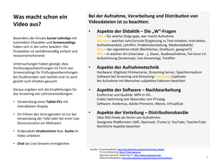 Was	macht	schon	ein	
Video	aus?	
Bei	der	Aufnahme,	Verarbeitung	und	DistribuSon	von	
Videodateien	ist	zu	beachten:	
•  Aspekte	der	DidakSk	–	Die	„W“-Fragen		
Wer	–	für	welche	Zielgruppe,	wer	macht	Aufnahme	
Warum	–	welches	Lehr/Lernziel	(Ergänzung	zu	Text-Inhalten,	Instruk]on,	
Aufmerksamkeit,	Lehrﬁlm,	Problemdarstellung,	Mediendidak]k)		
Was	–	der	eigentliche	Inhalt	(Rechtliches,	Drehbuch,	geeignet?)	
Wie	–	in	welcher	Art	(Interview	…),	Dauer,	Studioaufnahme,	Teil	einer	LV-
Aufzeichnung	(Screencast,	Live-Streaming),	Trickﬁlm		
•  Aspekte	der	Aufnahmetechnik	
Hardware:	(Digitale)	Filmkameras,	Streaming-Server,	Speichermedium	
Solware	bei	Screening	und	Streaming:	Camtasia,	Cap]vate	
bei	Aufnahme	mit	Menschen	subjek]ve	Faktoren	beachten	
•  Aspekte	der	SoOware	–	Nachbearbeitung	
Endformat	und	Qualität:	MP4	in	HD…		
Codec-Sammlung	wie	libavcodec	von	FFmpeg	
Solware:	Avidemux,	Adobe	Premiere,	iMovie,	VirtualDub	
•  Aspekte	der	Verteilung	–	DistribuSonskanäle	
Über	RSS-Feeds	als	Serien	von	Aufnahmen		
Geeignete	Plavormen:	LMS,	Opencast,	iTunes	U,	YouTube,	TeacherTube	
Rechtliche	Aspekte	beachten		
	
Besonders	der	Einsatz	kurzer	Lehrclips	mit	
tutoriellem	Charakter	und	ScreencasSngs	
haben	sich	in	der	Lehre	bewährt.	Die	
Produk]on	ist	verhältnismäßig	einfach	und	
ressourcenschonend.		
Untersuchungen	haben	gezeigt,	dass	
Vorlesungsaufzeichnungen	im	Form	von	
Screencas]ngs	für	Prüfungsvorbereitungen	
bei	Studierenden	sehr	beliebt	sind.	Es	wird	
gezielt	nach	Inhalten	gesucht.	
Daraus	ergeben	sich	die	Empfehlungen	für	
das	Screening	von	Lehrveranstaltungen:	
•  Verwendung	eines	Tablet-PCs	mit	
interak]vem	Display	
•  Ein	Filmen	des	Vortragenden	ist	nur	bei	
Verwendung	der	Tafel	oder	bei	einer	Live-
Demonstra]on	ein	Mehrwert	
•  Endprodukt	strukturieren	bzw.	Suche	im	
Video	anbieten	
•  Chat	bei	Live-Streams	ermöglichen	
7	
Quellen:	Streaming	Media:	h*p://de.wikipedia.org/wiki/Streaming_Media	
																	TU	Graz	Streaming:	h*p://TUbe.tugraz.at		
																	Opencast	(vormals	“Ma*erhorn”):	h*p://www.opencast.org/		
																	Videoschni*solware:	h*p://de.wikipedia.org/wiki/Videoschni*solware			
 