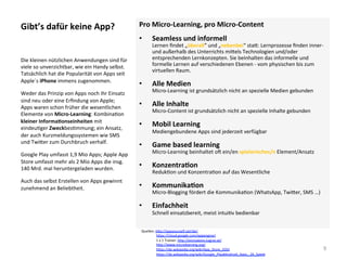 Gibt’s	dafür	keine	App?	 Pro	Micro-Learning,	pro	Micro-Content	
•  Seamless	und	informell	
Lernen	ﬁndet	„überall“	und	„nebenbei“	sta*:	Lernprozesse	ﬁnden	inner-	
und	außerhalb	des	Unterrichts	mi*els	Technologien	und/oder	
entsprechenden	Lernkonzepten.	Sie	beinhalten	das	informelle	und	
formelle	Lernen	auf	verschiedenen	Ebenen	-	vom	physischen	bis	zum	
virtuellen	Raum.		
•  Alle	Medien	
Micro-Learning	ist	grundsätzlich	nicht	an	spezielle	Medien	gebunden	
•  Alle	Inhalte	
Micro-Content	ist	grundsätzlich	nicht	an	spezielle	Inhalte	gebunden	
•  Mobil	Learning	
Mediengebundene	Apps	sind	jederzeit	verfügbar	
•  Game	based	learning	
Micro-Learning	beinhaltet	ol	ein/en	spielerisches/n	Element/Ansatz	
•  KonzentraSon	
Reduk]on	und	Konzentra]on	auf	das	Wesentliche	
•  KommunikaSon	
Micro-Blogging	fördert	die	Kommunika]on	(WhatsApp,	Twi*er,	SMS	…)	
•  Einfachheit	
Schnell	einsatzbereit,	meist	intui]v	bedienbar	
	
Die	kleinen	nützlichen	Anwendungen	sind	für	
viele	so	unverzichtbar,	wie	ein	Handy	selbst.	
Tatsächlich	hat	die	Popularität	von	Apps	seit	
Apple´s	iPhone	immens	zugenommen.	
Weder	das	Prinzip	von	Apps	noch	ihr	Einsatz	
sind	neu	oder	eine	Erﬁndung	von	Apple;		
Apps	waren	schon	früher	die	wesentlichen	
Elemente	von	Micro-Learning:	Kombina]on	
kleiner	InformaSonseinheiten	mit	
eindeu]ger	Zweckbes]mmung;	ein	Ansatz,	
der	auch	Kurzmeldungssystemen	wie	SMS	
und	Twi*er	zum	Durchbruch	verhalf.	
Google	Play	umfasst	1,9	Mio	Apps;	Apple	App	
Store	umfasst	mehr	als	2	Mio	Apps	die	insg.	
140	Mrd.	mal	heruntergeladen	wurden.	
Auch	das	selbst	Erstellen	von	Apps	gewinnt	
zunehmend	an	Beliebtheit.	
9	
Quellen:	h*p://appyourself.net/de/		
																	h*ps://cloud.google.com/appengine/	
																	1	x	1	Trainer:	h*p://einmaleins.tugraz.at/		
																	h*p://www.microlearning.org/			
																	h*ps://de.wikipedia.org/wiki/App_Store_(iOS)	
																	h*ps://de.wikipedia.org/wiki/Google_Play#Android_Apps_.26_Spiele		
 