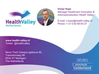 Health Valley is
made possible by
Victor Haze
Manager Healthcare Innovation &
Internationalization Health Valley
E-mail: v.haze@health-valley.nl
Phone: + 31 6 83 99 93 27
www.health-valley.nl
Twitter: @healthvalley
Novio Tech Campus (gebouw M)
Transistorweg 5R
6534 AT Nijmegen
The Netherlands
 