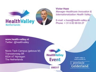 Health Valley is
made possible by
Victor Haze
Manager Healthcare Innovation &
Internationalization Health Valley
E-mail: v.haze@health-valley.nl
Phone: + 31 6 83 99 93 27
www.health-valley.nl
Twitter: @healthvalley
Novio Tech Campus (gebouw M)
Transistorweg 5R
6534 AT Nijmegen
The Netherlands
090317
 