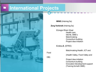 International Projects
MIND (Interreg 5a)
Zorg Verbindt (Interreg 5a)
EUregio Rhein Waal
Health care
Dld-NL SME’s
Matchmaking
Consortium building
Project idea initiation
C.I.A.L.E. (EFRO)
Matchmaking Health, ICT and
Food
(Health Valley, Food Valley and
I3B)
Project idea initiation
Consortium building
Innovation Development support
(Training for/with SME)
 