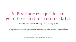 A Beginners guide to
weather and climate data
Bristol Data Scientists Meetup | 24 January 2017
Margriet Groenendijk | Developer Advocate | IBM Watson Data Platform
@MargrietGr
https://medium.com/ibm-watson-data-lab
 