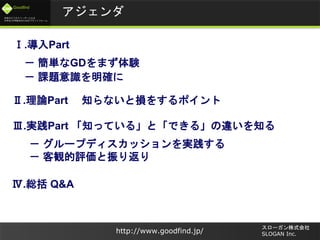 未来のビジネスリーダーとなる
大学生/大学院生のためのプラットフォーム
Goodfind
http://www.goodfind.jp/
スローガン株式会社
SLOGAN Inc.
アジェンダ
Ⅲ.実践Part 「知っている」と「できる」の違いを知る
－ グループディスカッションを実践する
－ 客観的評価と振り返り
Ⅱ.理論Part 知らないと損をするポイント
Ⅰ.導入Part
－ 簡単なGDをまず体験
－ 課題意識を明確に
Ⅳ.総括 Q&A
 