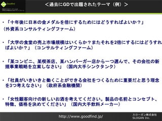 未来のビジネスリーダーとなる
大学生/大学院生のためのプラットフォーム
Goodfind
http://www.goodfind.jp/
スローガン株式会社
SLOGAN Inc.
＜過去にGDで出題されたテーマ（例）＞
・「十年後に日本の金メダルを倍にするためにはどうすればよいか？」
（外資系コンサルティングファーム）
・「大学の食堂の売上市場規模はいくらか？またそれを2倍にするにはどうすれ
ばよいか？」（コンサルティングファーム）
・「某コンビニ、某喫茶店、某ハンバーガー店から一つ選んで、その会社の新
規事業戦略を立案しなさい」（国内大手シンクタンク）
・「社員がいきいきと働くことができる会社をつくるために重要だと思う理念
を3つ考えなさい」（政府系金融機関）
・「女性顧客向けの新しいお酒を考えてください。製品の名前とコンセプト、
特徴、価格を決めてください」（国内大手飲料メーカー）
 