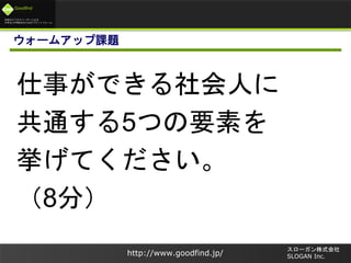 未来のビジネスリーダーとなる
大学生/大学院生のためのプラットフォーム
Goodfind
http://www.goodfind.jp/
スローガン株式会社
SLOGAN Inc.
ウォームアップ課題
仕事ができる社会人に
共通する5つの要素を
挙げてください。
（8分）
 
