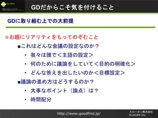 未来のビジネスリーダーとなる
大学生/大学院生のためのプラットフォーム
Goodfind
http://www.goodfind.jp/
スローガン株式会社
SLOGAN Inc.
GDに取り組む上での大前提
☆お題にリアリティをもってのぞむこと
■これはどんな会議の設定なのか？
• 我々は誰で＜主語の設定＞
• 何のために議論をしていて＜目的の明確化＞
• どんな答えを出したいのか＜目標設定＞
■議論の進め方はどうするのか？
• 大事なポイント（論点）は？
• 時間配分
GDだからこそ気を付けること
 