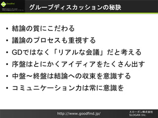 未来のビジネスリーダーとなる
大学生/大学院生のためのプラットフォーム
Goodfind
http://www.goodfind.jp/
スローガン株式会社
SLOGAN Inc.
グループディスカッションの秘訣
• 結論の質にこだわる
• 議論のプロセスも重視する
• GDではなく「リアルな会議」だと考える
• 序盤はとにかくアイディアをたくさん出す
• 中盤～終盤は結論への収束を意識する
• コミュニケーション力は常に意識を
 