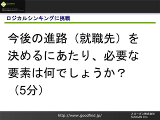 未来のビジネスリーダーとなる
大学生/大学院生のためのプラットフォーム
Goodfind
http://www.goodfind.jp/
スローガン株式会社
SLOGAN Inc.
ロジカルシンキングに挑戦
今後の進路（就職先）を
決めるにあたり、必要な
要素は何でしょうか？
（5分）
 