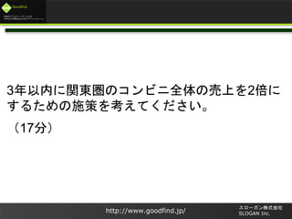 未来のビジネスリーダーとなる
大学生/大学院生のためのプラットフォーム
Goodfind
http://www.goodfind.jp/
スローガン株式会社
SLOGAN Inc.
3年以内に関東圏のコンビニ全体の売上を2倍に
するための施策を考えてください。
（17分）
 