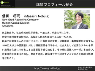 未来のビジネスリーダーとなる
大学生/大学院生のためのプラットフォーム
Goodfind
http://www.goodfind.jp/
スローガン株式会社
SLOGAN Inc.
講師プロフィール紹介
信田 将司 (Masashi Nobuta)
New Grad Recruiting Company
Human Capital Division
Associate
東京都出身。私立成城高校卒業後、一浪の末、明治大学に入学。
大学では税理士の勉強と、高校から始めた硬式テニスに打ち込む。
新卒では監査法人の子会社に入社、社員研修の営業・研修講師・事業開発に従事する。
10,000人以上の受講者に対して研修講師を行う中で、社会人として必要なスキルを早
い段階から身につけることの重要性を感じ始める。その時に偶然スローガンと出会い、
企業理念と事業に共感し、参画を決意。趣味は今でも続けているテニスと晩酌に焼酎
を飲むこと。
 