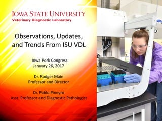 Observations, Updates,
and Trends From ISU VDL
Iowa Pork Congress
January 26, 2017
Dr. Rodger Main
Professor and Director
Dr. Pablo Pineyro
Asst. Professor and Diagnostic Pathologist
 