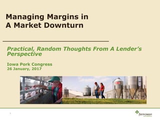 Practical, Random Thoughts From A Lender’s
Perspective
Iowa Pork Congress
26 January, 2017
1
Managing Margins in
A Market Downturn
 