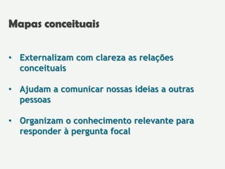 • Externalizam com clareza as relações
conceituais
• Ajudam a comunicar nossas ideias a outras
pessoas
• Organizam o conhecimento relevante para
responder à pergunta focal
Mapas conceituais
 