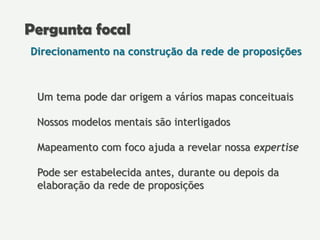 Direcionamento na construção da rede de proposições
Um tema pode dar origem a vários mapas conceituais
Nossos modelos mentais são interligados
Mapeamento com foco ajuda a revelar nossa expertise
Pode ser estabelecida antes, durante ou depois da
elaboração da rede de proposições
Pergunta focal
 