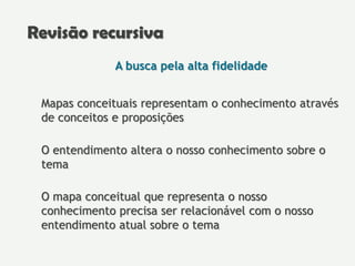 A busca pela alta fidelidade
Mapas conceituais representam o conhecimento através
de conceitos e proposições
O entendimento altera o nosso conhecimento sobre o
tema
O mapa conceitual que representa o nosso
conhecimento precisa ser relacionável com o nosso
entendimento atual sobre o tema
Revisão recursiva
 