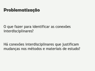 O que fazer para identificar as conexões
interdisciplinares?
Há conexões interdisciplinares que justificam
mudanças nos métodos e materiais de estudo?
Problematização
 