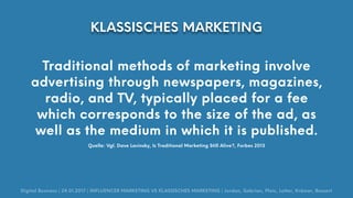 Traditional methods of marketing involve
advertising through newspapers, magazines,
radio, and TV, typically placed for a fee
which corresponds to the size of the ad, as
well as the medium in which it is published.
Quelle: Vgl. Dave Lavinsky, Is Traditional Marketing Still Alive?, Forbes 2013
Digital Business | 24.01.2017 | INFLUENCER MARKETING VS KLASSISCHES MARKETING | Jordan, Gabrian, Pleic, Lotter, Krämer, Bossert
KLASSISCHES MARKETING
 