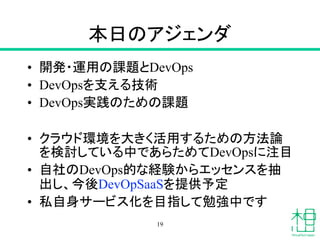 本日のアジェンダ
• 開発・運用の課題とDevOps
• DevOpsを支える技術
• DevOps実践のための課題
• クラウド環境を大きく活用するための方法論
を検討している中であらためてDevOpsに注目
• 自社のDevOps的な経験からエッセンスを抽
出し、今後DevOpSaaSを提供予定
• 私自身サービス化を目指して勉強中です
19
 