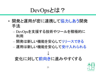 DevOpsとは？
• 開発と運用が密に連携して協力しあう開発
手法
– DevOpsを支援する技術やツールを積極的に
利用
– 開発は新しい機能を安心してリリースできる
– 運用は新しい機能を安心して受け入れられる
↓
変化に対して前向きに進みやすくする
23
 