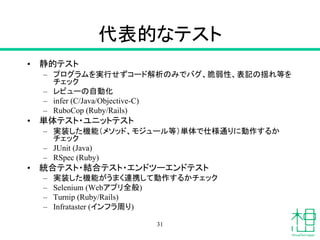 代表的なテスト
• 静的テスト
– プログラムを実行せずコード解析のみでバグ、脆弱性、表記の揺れ等を
チェック
– レビューの自動化
– infer (C/Java/Objective-C)
– RuboCop (Ruby/Rails)
• 単体テスト・ユニットテスト
– 実装した機能（メソッド、モジュール等）単体で仕様通りに動作するか
チェック
– JUnit (Java)
– RSpec (Ruby)
• 統合テスト・結合テスト・エンドツーエンドテスト
– 実装した機能がうまく連携して動作するかチェック
– Selenium (Webアプリ全般)
– Turnip (Ruby/Rails)
– Infrataster (インフラ周り)
31
 