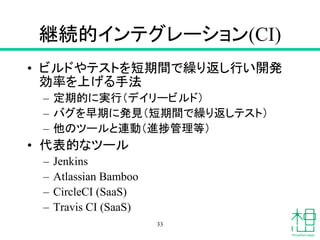 継続的インテグレーション(CI)
• ビルドやテストを短期間で繰り返し行い開発
効率を上げる手法
– 定期的に実行（デイリービルド）
– バグを早期に発見（短期間で繰り返しテスト）
– 他のツールと連動（進捗管理等）
• 代表的なツール
– Jenkins
– Atlassian Bamboo
– CircleCI (SaaS)
– Travis CI (SaaS)
33
 