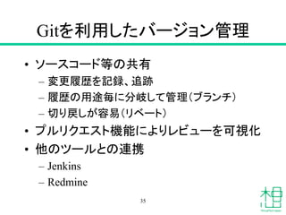 Gitを利用したバージョン管理
• ソースコード等の共有
– 変更履歴を記録、追跡
– 履歴の用途毎に分岐して管理（ブランチ）
– 切り戻しが容易（リベート）
• プルリクエスト機能によりレビューを可視化
• 他のツールとの連携
– Jenkins
– Redmine
35
 