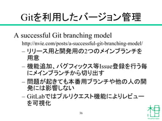 Gitを利用したバージョン管理
A successful Git branching model
http://nvie.com/posts/a-successful-git-branching-model/
– リリース用と開発用の2つのメインブランチを
用意
– 機能追加、バグフィックス等Issue登録を行う毎
にメインブランチから切り出す
– 問題が起きても本番用ブランチや他の人の開
発には影響しない
– GitLabではプルリクエスト機能によりレビュー
を可視化
36
 