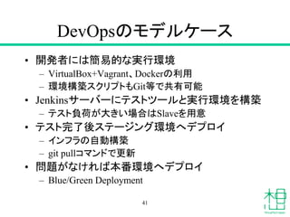 DevOpsのモデルケース
• 開発者には簡易的な実行環境
– VirtualBox+Vagrant、Dockerの利用
– 環境構築スクリプトもGit等で共有可能
• Jenkinsサーバーにテストツールと実行環境を構築
– テスト負荷が大きい場合はSlaveを用意
• テスト完了後ステージング環境へデプロイ
– インフラの自動構築
– git pullコマンドで更新
• 問題がなければ本番環境へデプロイ
– Blue/Green Deployment
41
 