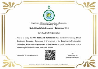 Department of Information Technology & Electronics
Government of West Bengal
Global Blockchain Congress - Consensus 2018
Certificate of Participation
This is to certify that MR. SUBHASIS MUKHERJEE has attended the two-day ‘Global
Blockchain Congress - Consensus 2018’ organised by the Department of Information
Technology & Electronics, Government of West Bengal on 18th & 19th December 2018 at
Biswa Bangla Convention Centre, New Town, Kolkata.
Sd/-
Dated Kolkata, the 19th December 2018 Debashis Sen, IAS
Additional Chief Secretary
Powered by TCPDF (www.tcpdf.org)
Downloaded from : https://events-itewb.nltr.org. This certificate is saved on Blockchain. Scan the QR code for details.
 