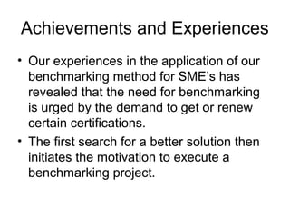Achievements and Experiences
• Our experiences in the application of our
benchmarking method for SME’s has
revealed that the need for benchmarking
is urged by the demand to get or renew
certain certifications.
• The first search for a better solution then
initiates the motivation to execute a
benchmarking project.
 
