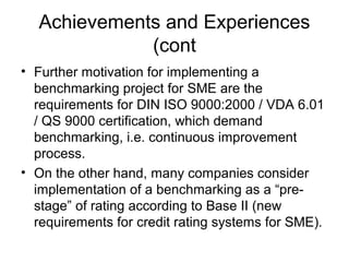 Achievements and Experiences
(cont
• Further motivation for implementing a
benchmarking project for SME are the
requirements for DIN ISO 9000:2000 / VDA 6.01
/ QS 9000 certification, which demand
benchmarking, i.e. continuous improvement
process.
• On the other hand, many companies consider
implementation of a benchmarking as a “pre-
stage” of rating according to Base II (new
requirements for credit rating systems for SME).
 