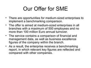Our Offer for SME
• There are opportunities for medium-sized enterprises to
implement a benchmarking comparison.
• The offer is aimed at medium-sized enterprises in all
branches with a maximum of 500 employees and no
more than 100 million Euro annual turnover.
• The service contains a comparison of financial and
management data, as well as business excellence
figures of the company within the branch.
• As a result, the enterprise receives a benchmarking
report, in which relevant key figures are reflected and
compared with other companies.
 