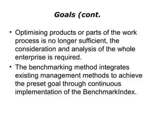 Goals (cont.
• Optimising products or parts of the work
process is no longer sufficient, the
consideration and analysis of the whole
enterprise is required.
• The benchmarking method integrates
existing management methods to achieve
the preset goal through continuous
implementation of the BenchmarkIndex.
 