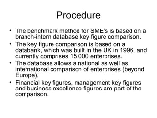 Procedure
• The benchmark method for SME’s is based on a
branch-intern database key figure comparison.
• The key figure comparison is based on a
databank, which was built in the UK in 1996, and
currently comprises 15 000 enterprises.
• The database allows a national as well as
international comparison of enterprises (beyond
Europe).
• Financial key figures, management key figures
and business excellence figures are part of the
comparison.
 