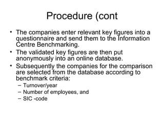 Procedure (cont
• The companies enter relevant key figures into a
questionnaire and send them to the Information
Centre Benchmarking.
• The validated key figures are then put
anonymously into an online database.
• Subsequently the companies for the comparison
are selected from the database according to
benchmark criteria:
– Turnover/year
– Number of employees, and
– SIC -code
 