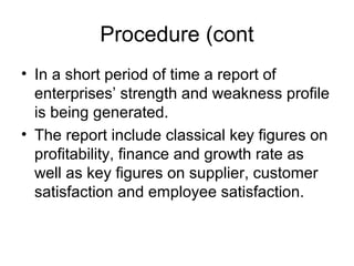 Procedure (cont
• In a short period of time a report of
enterprises’ strength and weakness profile
is being generated.
• The report include classical key figures on
profitability, finance and growth rate as
well as key figures on supplier, customer
satisfaction and employee satisfaction.
 