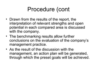 Procedure (cont
• Drawn from the results of the report, the
interpretation of relevant strengths and open
potential in each compared area is discussed
with the company.
• The benchmarking results allow further
conclusions on the evaluation of the company’s
management practice.
• As the result of the discussion with the
management, an action plan will be generated,
through which the preset goals will be achieved.
 