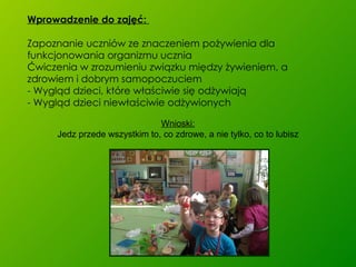 Wprowadzenie do zajęć:  Zapoznanie uczniów ze znaczeniem pożywienia dla funkcjonowania organizmu ucznia Ćwiczenia w zrozumieniu związku między żywieniem, a zdrowiem i dobrym samopoczuciem - Wygląd dzieci, które właściwie się odżywiają - Wygląd dzieci niewłaściwie odżywionych Wnioski: Jedz przede wszystkim to, co zdrowe, a nie tylko, co to lubisz 