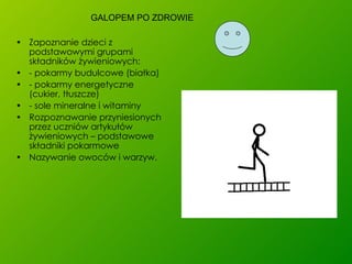 Zapoznanie dzieci z podstawowymi grupami składników żywieniowych: - pokarmy budulcowe (białka) - pokarmy energetyczne (cukier, tłuszcze) - sole mineralne i witaminy  Rozpoznawanie przyniesionych przez uczniów artykułów żywieniowych – podstawowe składniki pokarmowe Nazywanie owoców i warzyw. GALOPEM PO ZDROWIE 