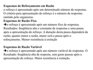 Esquemas de Reforçamento em Razão
o reforço é apresentado após um determinado número de respostas.
O critério para apresentação do reforço é o número de respostas
emitido pelo organismo.
Esquemas de Razão Fixa
o reforço é apresentado após um número fixo de respostas.
Resultados: freqüência alta e constante de respostas e uma pausa
após a apresentação do reforço. A duração desta pausa dependerá da
razão; quanto maior a razão, maior será a pausa após o
reforçamento. Menor resistência à extinção
Esquemas de Razão Variável
o reforço é apresentado após um número variável de respostas. O
Resultado: freqüência alta de resposta, sem gerar pausas após a
apresentação do reforço. Maior resistência à extinção.
 