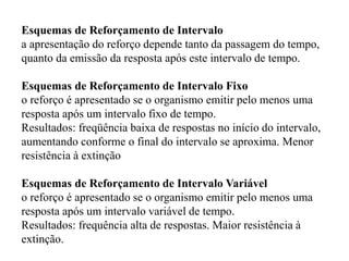 Esquemas de Reforçamento de Intervalo
a apresentação do reforço depende tanto da passagem do tempo,
quanto da emissão da resposta após este intervalo de tempo.
Esquemas de Reforçamento de Intervalo Fixo
o reforço é apresentado se o organismo emitir pelo menos uma
resposta após um intervalo fixo de tempo.
Resultados: freqüência baixa de respostas no início do intervalo,
aumentando conforme o final do intervalo se aproxima. Menor
resistência à extinção
Esquemas de Reforçamento de Intervalo Variável
o reforço é apresentado se o organismo emitir pelo menos uma
resposta após um intervalo variável de tempo.
Resultados: frequência alta de respostas. Maior resistência à
extinção.
 
