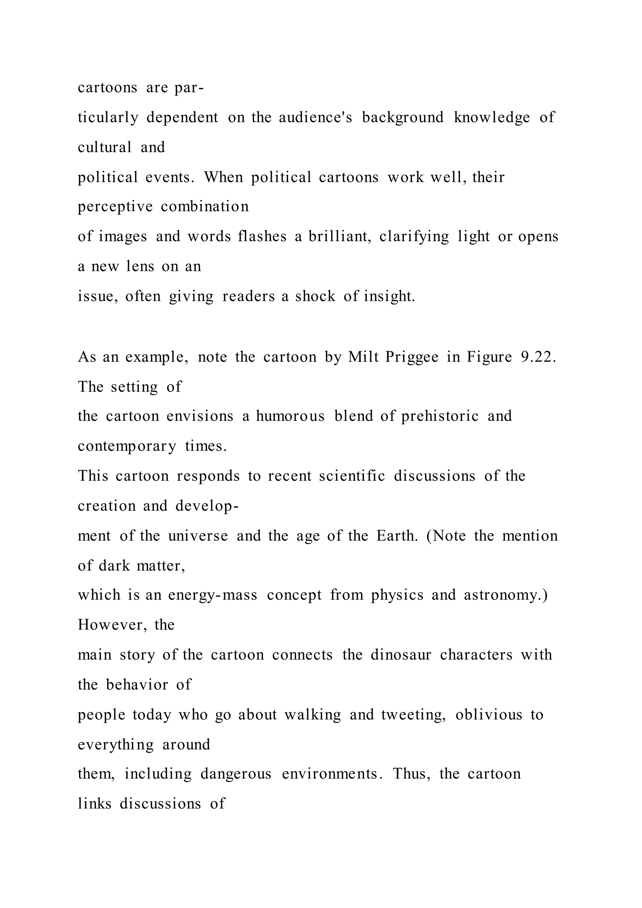 cartoons are par-
ticularly dependent on the audience's background knowledge of
cultural and
political events. When political cartoons work well, their
perceptive combination
of images and words flashes a brilliant, clarifying light or opens
a new lens on an
issue, often giving readers a shock of insight.
As an example, note the cartoon by Milt Priggee in Figure 9.22.
The setting of
the cartoon envisions a humorous blend of prehistoric and
contemporary times.
This cartoon responds to recent scientific discussions of the
creation and develop-
ment of the universe and the age of the Earth. (Note the mention
of dark matter,
which is an energy-mass concept from physics and astronomy.)
However, the
main story of the cartoon connects the dinosaur characters with
the behavior of
people today who go about walking and tweeting, oblivious to
everything around
them, including dangerous environments. Thus, the cartoon
links discussions of
 