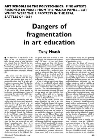 ART SCHOOLS IN THE POLYTECHNICS: FINE ARTISTS
RESIGNED EN MASSE FROM THE NCDAD P A N E L - B U T
WHERE WERE THEIR PROTESTS IN THE REAL
BATTLES OF 1968?
Dangers of
fragmentation
in art education
Tony Heath
• The major issue in art education is the
future of the 130 non-DipAD schools
rather than the worries of those fine artists
who resigned from the DipAD fine arts
panel in protest at the merger of some art
schools into the polytechnics. Mr Heath is a
Surrey county councillor who took a special
interest in the troubles at Guildford School of
Art.
The storm over the merger of a
number of art schools with the poly­
technics has reached gale force in a
remarkably short time. It is, after all,
less than two months since The Guardian
published the article by the distin­
guished artist Patrick Heron which
first caused north cones to be hoisted.
In his article Mr Heron sought to
arraign the polytechnics on a charge of
murdering the art schools which have
become constituent parts of poly­
technics.
Technocratic insensitivity and ad­
ministrative inflexibility were allegedly
reducing the former schools of art to
mere shadows of their past glories.
Powerful support rallied to the prose­
cution's side within days when 20 of
the 24 members of the fine art panel
of the National Council for Diplomas
in Art and Design resigned in protest
against the homicides being perpe­
trated. The row has generated so
much noise — the loudest voices coming
from the fine art sectors of art and
design education - that there is a
danger of the wider concerns of the
art colleges receiving even less attention
than they have in the past.
One important omission of the re­
signing members of the NCDAD fine
art panel starts with a failure to state
adequately the arithmetic of the situa­
tion. Of some 170 art and design
colleges about 40 hold the degree-
equivalent Diploma in Art and Design
(DipAD) status. Sixteen of the DipAD
schools are merged into polytechnics
and a seventeenth - Hornsey - is des­
tined to follow suit. Less than half the
DipAD schools are involved and it is
almost exclusively to these that the
anguished attentions of the present
furore have been directed.
What, it is being asked, is the future
of the 130 non-DipAD schools which
tend in some quarters to be regarded
as the poor relations of the art education
system? Their circumstances appear to
be little understood by those now pro­
testing about the overwhelming and
crushing effects said to be brought
about by the merging of some DipAD
schools in the polytechnics.
Many of the DipAD schools con­
sider themselves the elite of art edu­
cation. This being the case it is perhaps
understandable that the protests being
voiced on their behalf carry clear
sectarian overtones and concentrate
obsessively on the fine art content of
art and design education. It is perfectly
true that as Mr Martin Froy, who
resigned as chairman of the NCDAD
fine art panel only ten days after his
appointment, said 'great works of art
are among the highest human achieve­
ments'. What is questionable is whether
the pursuit of such a laudable objective
should entail the perpetuation of a
divisive education system which in­
corporates in its structure a few select
ivory towers built so as to ensure that
the occupants rarely see the growing
urban squalor and the mounting detritus
of a consumer society.
These are the kinds of concerns
which absorb the attention of many art
and design students and teachers in
addition to a broadly shared recognition
of the value of fine art. And many feel
that within the polytechnics art and
design education can play a useful role
in helping to improve the overall
quality of life, a goal at least as desirable
as painting beautiful pictures. Set in a
multi-disciplinary institution an art
college which sees itself as enriching a
widely shared culture can come much
nearer to attaining this objective than
if it remains in comfortable isolation.
Art and design education is in danger
of fragmenting into three groups — non-
Diploma schools, Diploma schools, and
Diploma schools merged into poly­
technics. Such a situation is as wasteful
and divisive as the old concept of three
levels of secondary education — tech­
nical, modern and grammar. A much
greater emphasis on comprehensiveness
should be welcomed by colleges which
define their function in terms of in­
fluencing society through involvement,
rather than in terms of passively accept­
ing the benefits of patronage which is
unlikely to be conferred without cor­
responding restraints.
The current shouts of murder con­
trast strangely with the NCDAD's
near-mute response to the joint report
of the council and the National
Advisory Council on Art Education
published in 1970. Perhaps this was
because, although the report concerned
the future structure of art education,
Education & Training, December 1971 405
© Emerald Backfiles 2007
 