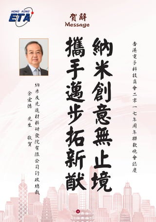 賀辭
Message
納
米
創
意
無
止
境
攜
手
邁
步
拓
新
猷
香
港
電
子
科
技
商
會
二
零
一
七
年
周
年
聯
歡
晚
會
誌
慶
納
米
及
先
進
材
料
研
發
院
有
限
公
司
行
政
總
裁
余
宏
德
　
先
生
敬
賀
12
 